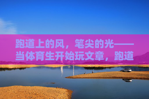 跑道上的风，笔尖的光——当体育生开始玩文章，跑道风与笔尖光，体育生玩转文字