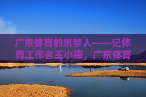 广东体育的筑梦人——记体育工作者王小康，广东体育筑梦人王小康