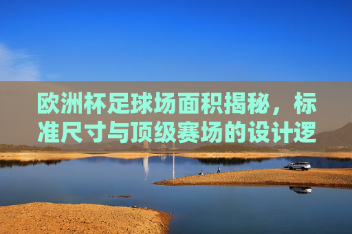 欧洲杯足球场面积揭秘，标准尺寸与顶级赛场的设计逻辑，欧洲杯足球场面积揭秘，标准尺寸与顶级赛场设计逻辑