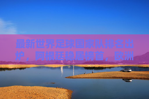 最新世界足球国家队排名出炉，阿根廷稳居榜首，欧洲军团强势领跑，亚洲劲旅崭露头角，最新世界足球国家队排名，阿根廷榜首，欧洲领跑，亚洲劲露头角