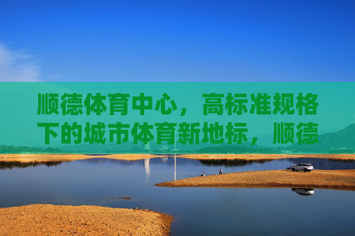 顺德体育中心,高标准规格下的城市体育新地标,顺德体育中心,高标准规格下的城市体育新地标 顺德体育中心,高标准规格下的城市体育新地标,顺德体育中心,高标准规格下的城市体育新地标