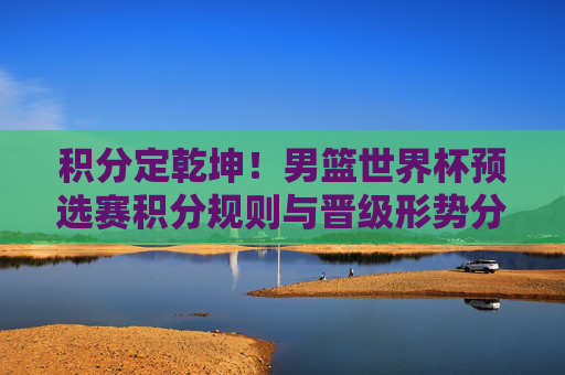 积分定乾坤!男篮世界杯预选赛积分规则与晋级形势分析,积分定乾坤!男篮世界杯预选赛积分规则与晋级形势分析 积分定乾坤!男篮世界杯预选赛积分规则与晋级形势分析,积分定乾坤!男篮世界杯预选赛积分规则与晋级形势分析