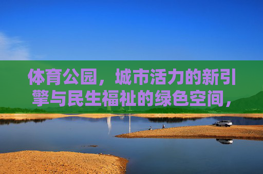体育公园,城市活力的新引擎与民生福祉的绿色空间,体育公园,城市活力的新引擎与民生福祉的绿色空间 体育公园,城市活力的新引擎与民生福祉的绿色空间,体育公园,城市活力的新引擎与民生福祉的绿色空间