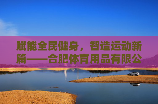 赋能全民健身,智造运动新篇——合肥体育用品有限公司发展纪实,赋能全民健身,智造运动新篇——合肥体育用品有限公司发展纪实 赋能全民健身,智造运动新篇——合肥体育用品有限公司发展纪实,赋能全民健身,智造运动新篇——合肥体育用品有限公司发展纪实