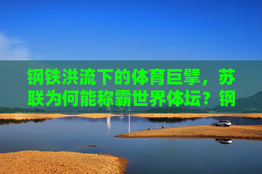钢铁洪流下的体育巨擘,苏联为何能称霸世界体坛?钢铁洪流铸就体育霸权,苏联称雄世界体坛之谜 钢铁洪流下的体育巨擘,苏联为何能称霸世界体坛?钢铁洪流铸就体育霸权,苏联称雄世界体坛之谜