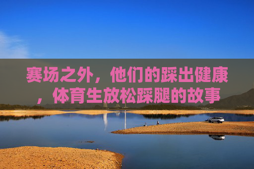 赛场之外，他们的踩出健康，体育生放松踩腿的故事
