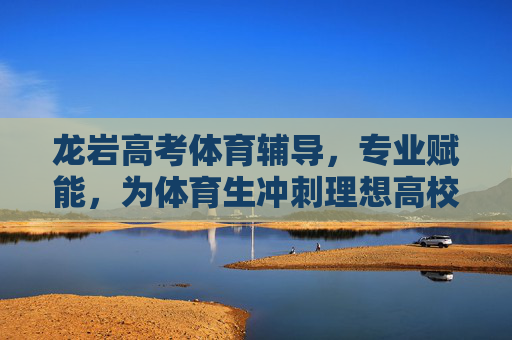 龙岩高考体育辅导，专业赋能，为体育生冲刺理想高校加速，龙岩高考体育辅导，专业赋能体育生冲刺理想高校