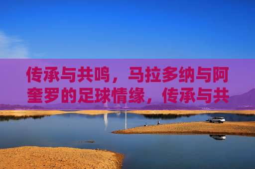 传承与共鸣,马拉多纳与阿奎罗的足球情缘,传承与共鸣,马拉多纳与阿奎罗的足球情缘 传承与共鸣,马拉多纳与阿奎罗的足球情缘,传承与共鸣,马拉多纳与阿奎罗的足球情缘