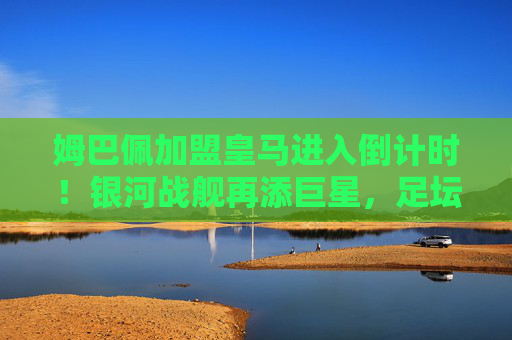 姆巴佩加盟皇马进入倒计时!银河战舰再添巨星,足坛格局或将重塑,姆巴佩加盟皇马倒计时,银河战舰再添巨星或重塑足坛格局 姆巴佩加盟皇马进入倒计时!银河战舰再添巨星,足坛格局或将重塑,姆巴佩加盟皇马倒计时,银河战舰再添巨星或重塑足坛格局