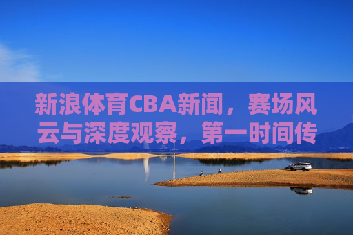 新浪体育CBA新闻，赛场风云与深度观察，第一时间传递联赛动态，新浪体育CBA新闻，赛场风云与深度观察，第一时间传递联赛动态