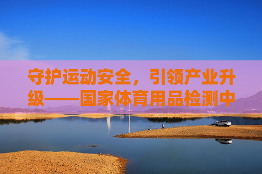 守护运动安全，引领产业升级——国家体育用品检测中心的使命与担当，国家体育用品检测中心，守护运动安全 引领产业升级