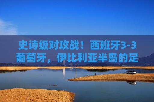 史诗级对攻战！西班牙3-3葡萄牙，伊比利亚半岛的足球狂想曲，史诗级对攻战！西班牙3-3葡萄牙，伊比利亚半岛足球狂想曲