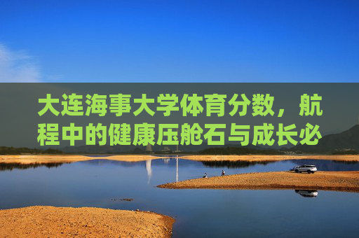 大连海事大学体育分数，航程中的健康压舱石与成长必修课，大连海事大学体育分数，航程中的健康压舱石与成长必修课