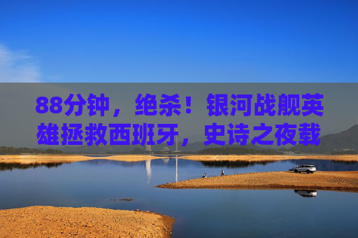 88分钟,绝杀!银河战舰英雄拯救西班牙,史诗之夜载入史册,88分钟绝杀!西班牙银河战舰史诗逆转载入史册 88分钟,绝杀!银河战舰英雄拯救西班牙,史诗之夜载入史册,88分钟绝杀!西班牙银河战舰史诗逆转载入史册