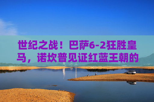 世纪之战!巴萨6-2狂胜皇马,诺坎普见证红蓝王朝的巅峰宣言,世纪之战!巴萨6-2皇马,红蓝王朝巅峰宣言 世纪之战!巴萨6-2狂胜皇马,诺坎普见证红蓝王朝的巅峰宣言,世纪之战!巴萨6-2皇马,红蓝王朝巅峰宣言