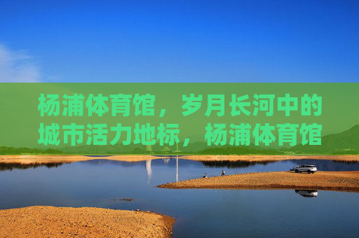 杨浦体育馆,岁月长河中的城市活力地标,杨浦体育馆,岁月长河的城市活力地标 杨浦体育馆,岁月长河中的城市活力地标,杨浦体育馆,岁月长河的城市活力地标