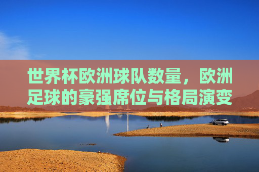 世界杯欧洲球队数量,欧洲足球的豪强席位与格局演变,世界杯欧洲球队数量、豪强席位与格局演变 世界杯欧洲球队数量,欧洲足球的豪强席位与格局演变,世界杯欧洲球队数量、豪强席位与格局演变