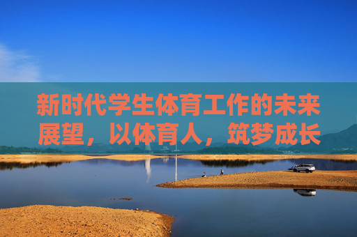 新时代学生体育工作的未来展望,以体育人,筑梦成长,新时代学生体育工作的未来展望,以体育人筑梦成长 新时代学生体育工作的未来展望,以体育人,筑梦成长,新时代学生体育工作的未来展望,以体育人筑梦成长