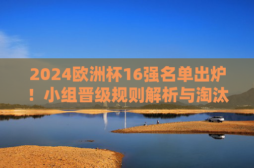 2024欧洲杯16强名单出炉!小组晋级规则解析与淘汰赛前瞻,2024欧洲杯16强名单出炉,小组晋级规则解析与淘汰赛前瞻 2024欧洲杯16强名单出炉!小组晋级规则解析与淘汰赛前瞻,2024欧洲杯16强名单出炉,小组晋级规则解析与淘汰赛前瞻