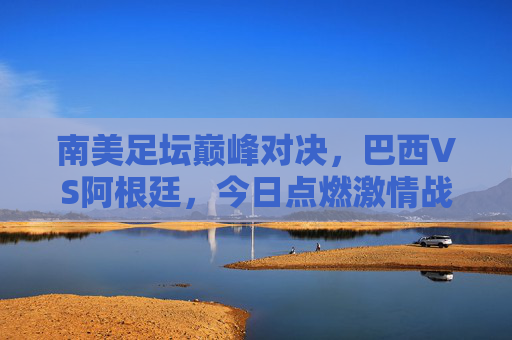 南美足坛巅峰对决,巴西VS阿根廷,今日点燃激情战火!巴西VS阿根廷南美巅峰对决今日点燃战火! 南美足坛巅峰对决,巴西VS阿根廷,今日点燃激情战火!巴西VS阿根廷南美巅峰对决今日点燃战火!