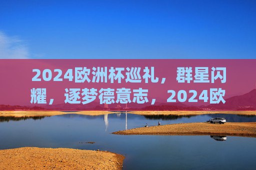 2024欧洲杯巡礼,群星闪耀,逐梦德意志,2024欧洲杯,群星闪耀逐梦德意志 2024欧洲杯巡礼,群星闪耀,逐梦德意志,2024欧洲杯,群星闪耀逐梦德意志