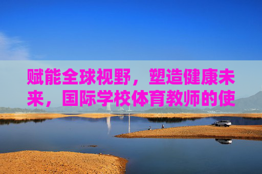赋能全球视野,塑造健康未来,国际学校体育教师的使命与担当,赋能全球视野,塑造健康未来,国际学校体育教师的使命与担当 赋能全球视野,塑造健康未来,国际学校体育教师的使命与担当,赋能全球视野,塑造健康未来,国际学校体育教师的使命与担当