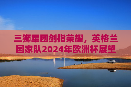 三狮军团剑指荣耀,英格兰国家队2024年欧洲杯展望,三狮军团剑指荣耀,2024欧洲杯展望 三狮军团剑指荣耀,英格兰国家队2024年欧洲杯展望,三狮军团剑指荣耀,2024欧洲杯展望