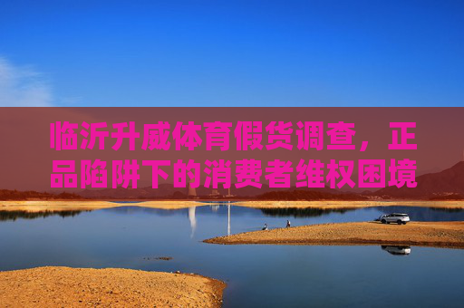 临沂升威体育假货调查,正品陷阱下的消费者维权困境,临沂升威体育假货调查,正品陷阱下的维权困境 临沂升威体育假货调查,正品陷阱下的消费者维权困境,临沂升威体育假货调查,正品陷阱下的维权困境
