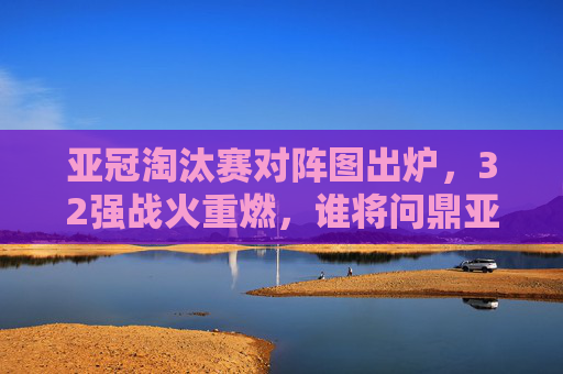 亚冠淘汰赛对阵图出炉,32强战火重燃,谁将问鼎亚洲之巅?亚冠淘汰赛32强战火重燃,谁将问鼎亚洲之巅? 亚冠淘汰赛对阵图出炉,32强战火重燃,谁将问鼎亚洲之巅?亚冠淘汰赛32强战火重燃,谁将问鼎亚洲之巅?
