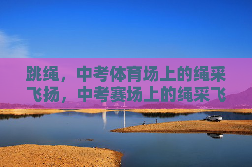 跳绳，中考体育场上的绳采飞扬，中考赛场上的绳采飞扬