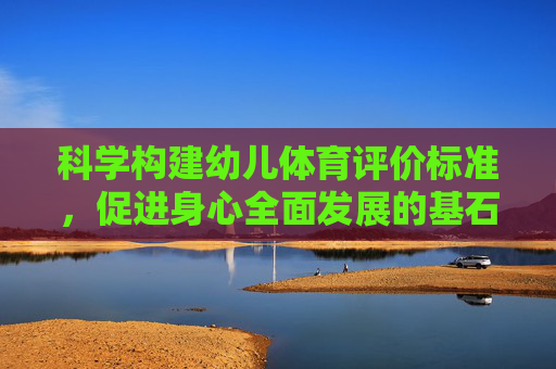 科学构建幼儿体育评价标准,促进身心全面发展的基石,科学构建幼儿体育评价标准,幼儿身心全面发展的基石 科学构建幼儿体育评价标准,促进身心全面发展的基石,科学构建幼儿体育评价标准,幼儿身心全面发展的基石