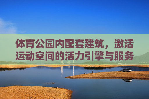 体育公园内配套建筑,激活运动空间的活力引擎与服务纽带,体育公园配套建筑,活力引擎与服务纽带 体育公园内配套建筑,激活运动空间的活力引擎与服务纽带,体育公园配套建筑,活力引擎与服务纽带