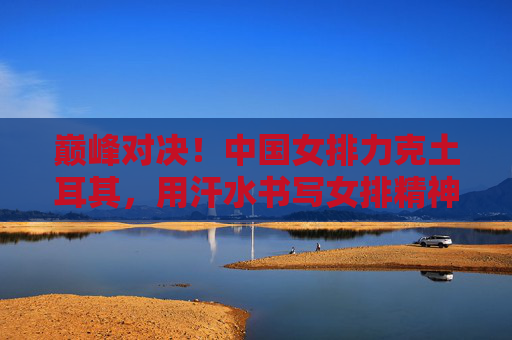 巅峰对决！中国女排力克土耳其，用汗水书写女排精神新篇章，巅峰对决！中国女排力克土耳其，女排精神新篇