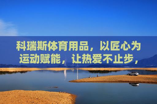 科瑞斯体育用品,以匠心为运动赋能,让热爱不止步,科瑞斯,匠心赋能运动,热爱不止步 科瑞斯体育用品,以匠心为运动赋能,让热爱不止步,科瑞斯,匠心赋能运动,热爱不止步