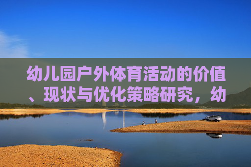 幼儿园户外体育活动的价值、现状与优化策略研究,幼儿园户外体育活动的价值、现状与优化策略研究 幼儿园户外体育活动的价值、现状与优化策略研究,幼儿园户外体育活动的价值、现状与优化策略研究