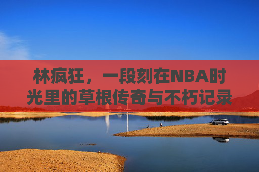 林疯狂,一段刻在NBA时光里的草根传奇与不朽记录,林疯狂,刻在NBA时光里的草根传奇与不朽记录 林疯狂,一段刻在NBA时光里的草根传奇与不朽记录,林疯狂,刻在NBA时光里的草根传奇与不朽记录