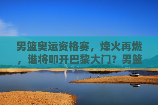 男篮奥运资格赛，烽火再燃，谁将叩开巴黎大门？男篮奥运资格赛烽火再燃，谁将叩开巴黎大门？