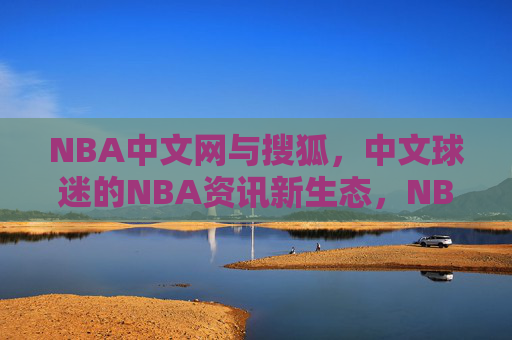 NBA中文网与搜狐，中文球迷的NBA资讯新生态，NBA中文网与搜狐共建中文球迷NBA资讯新生态