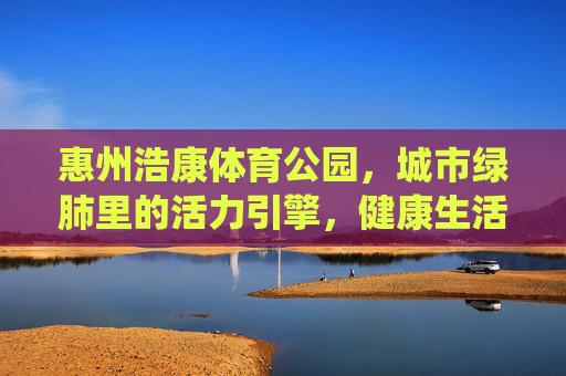 惠州浩康体育公园，城市绿肺里的活力引擎，健康生活的理想栖息地，惠州浩康体育公园，城市绿肺·活力引擎