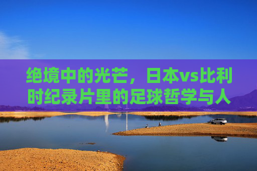 绝境中的光芒,日本vs比利时纪录片里的足球哲学与人性光辉,绝境光芒,日本vs比利时的足球哲学与人性光辉 绝境中的光芒,日本vs比利时纪录片里的足球哲学与人性光辉,绝境光芒,日本vs比利时的足球哲学与人性光辉