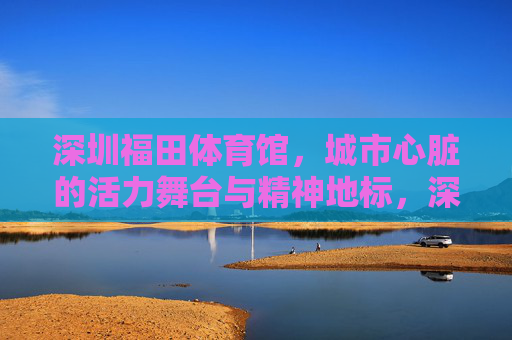 深圳福田体育馆,城市心脏的活力舞台与精神地标,深圳福田体育馆,城市心脏的活力舞台与精神地标 深圳福田体育馆,城市心脏的活力舞台与精神地标,深圳福田体育馆,城市心脏的活力舞台与精神地标