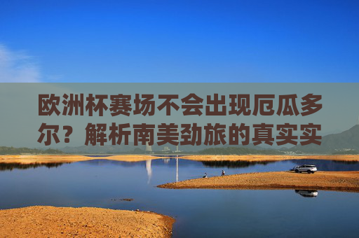 欧洲杯赛场不会出现厄瓜多尔?解析南美劲旅的真实实力,厄瓜多尔无缘欧洲杯,南美劲旅真实实力解析 欧洲杯赛场不会出现厄瓜多尔?解析南美劲旅的真实实力,厄瓜多尔无缘欧洲杯,南美劲旅真实实力解析