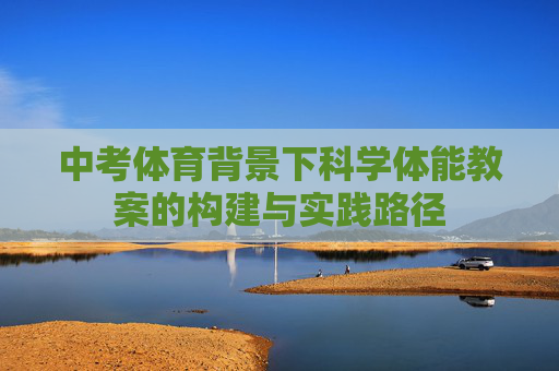 中考体育背景下科学体能教案的构建与实践路径 中考体育背景下科学体能教案的构建与实践路径