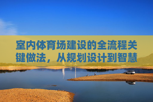 室内体育场建设的全流程关键做法，从规划设计到智慧运维，室内体育场建设全流程关键做法，从规划设计到智慧运维