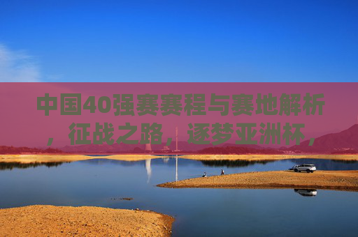 中国40强赛赛程与赛地解析,征战之路,逐梦亚洲杯,中国40强赛赛程赛地解析,征战之路逐梦亚洲杯 中国40强赛赛程与赛地解析,征战之路,逐梦亚洲杯,中国40强赛赛程赛地解析,征战之路逐梦亚洲杯
