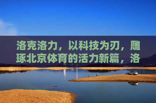 洛克洛力,以科技为刃,雕琢北京体育的活力新篇,洛克洛力,科技雕琢北京体育活力新篇 洛克洛力,以科技为刃,雕琢北京体育的活力新篇,洛克洛力,科技雕琢北京体育活力新篇