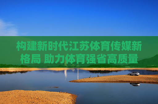构建新时代江苏体育传媒新格局 助力体育强省高质量发展，新时代江苏体育传媒新格局，助力体育强省高质量发展