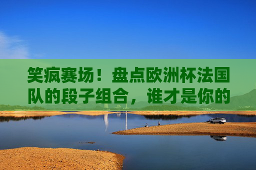 笑疯赛场!盘点欧洲杯法国队的段子组合,谁才是你的快乐源泉?欧洲杯法国队段子组合,笑疯赛场的快乐源泉 笑疯赛场!盘点欧洲杯法国队的段子组合,谁才是你的快乐源泉?欧洲杯法国队段子组合,笑疯赛场的快乐源泉
