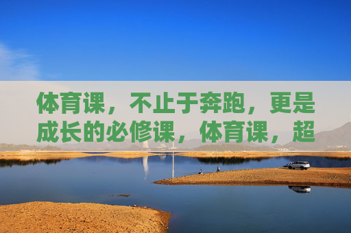 体育课,不止于奔跑,更是成长的必修课,体育课,超越奔跑的成长必修课 体育课,不止于奔跑,更是成长的必修课,体育课,超越奔跑的成长必修课