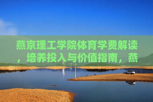 燕京理工学院体育学费解读，培养投入与价值指南，燕京理工学院体育学费，培养投入与价值指南